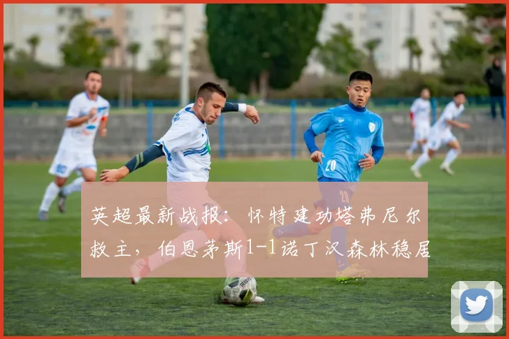 英超最新战报:怀特建功塔弗尼尔救主,伯恩茅斯1-1诺丁汉森林稳居第六